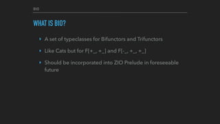 BIO
WHAT IS BIO?
‣ A set of typeclasses for Bifunctors and Trifunctors
‣ Like Cats but for F[+_, +_] and F[-_, +_, +_]
‣ Should be incorporated into ZIO Prelude in foreseeable
future
 