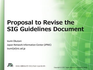 Copyright © 2017 Japan Network Information Center
Proposal to Revise the
SIG Guidelines Document
Izumi	Okutani
Japan	Network	Information	Center	(JPNIC)
Izumi[at]nic.ad.jp
 