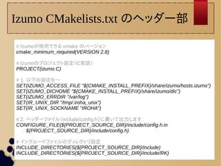 Izumo CMakelists.txt のヘッダー部 
# Izumoが使用できる cmake のバージョン 
cmake_minimum_required(VERSION 2.8) 
# Izumoのプロジェクト設定（C言語） 
PROJECT(izumo C) 
# 1. 以下の設定を〜 
SET(IZUMO_ACCESS_FILE "${CMAKE_INSTALL_PREFIX}/share/izumo/hosts.izumo") 
SET(IZUMO_DICHOME "${CMAKE_INSTALL_PREFIX}/share/izumo/dic") 
SET(IZUMO_ERRDIR "/var/log") 
SET(IR_UNIX_DIR "/tmp/.iroha_unix") 
SET(IR_UNIX_SOCKNAME "IROHA") 
# 2. ヘッダーファイル（include/config.h）に書いて出力します 
CONFIGURE_FILE(${PROJECT_SOURCE_DIR}/include/config.h.in 
${PROJECT_SOURCE_DIR}/include/config.h) 
# インクルードファイルのディレクトリ設定 
INCLUDE_DIRECTORIES(${PROJECT_SOURCE_DIR}/include) 
INCLUDE_DIRECTORIES(${PROJECT_SOURCE_DIR}/include/RK) 
 
