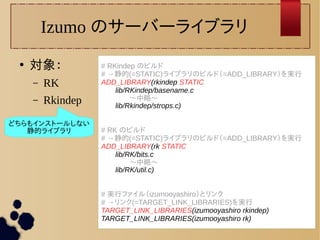 Izumo のサーバーライブラリ 
● 対象： 
– RK 
– Rkindep 
# RKindep のビルド 
# →静的(=STATIC)ライブラリのビルド（=ADD_LIBRARY）を実行 
ADD_LIBRARY(rkindep STATIC 
lib/RKindep/basename.c 
〜中略〜 
lib/Rkindep/strops.c) 
# RK のビルド 
# →静的(=STATIC)ライブラリのビルド（=ADD_LIBRARY）を実行 
ADD_LIBRARY(rk STATIC 
lib/RK/bits.c 
〜中略〜 
lib/RK/util.c) 
# 実行ファイル（izumooyashiro）とリンク 
# →リンク(=TARGET_LINK_LIBRARIES)を実行 
TARGET_LINK_LIBRARIES(izumooyashiro rkindep) 
TARGET_LINK_LIBRARIES(izumooyashiro rk) 
どちらもインストールしない 
静的ライブラリ 
 