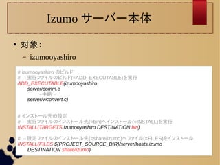 Izumo サーバー本体 
● 対象： 
– izumooyashiro 
# izumooyashiro のビルド 
# →実行ファイルのビルド(=ADD_EXECUTABLE)を実行 
ADD_EXECUTABLE(izumooyashiro 
server/comm.c 
〜中略〜 
server/wconvert.c) 
# インストール先の設定 
# →実行ファイルのインストール先(=bin)へインストール(=INSTALL)を実行 
INSTALL(TARGETS izumooyashiro DESTINATION bin) 
# →設定ファイルのインストール先(=share/izumo)へファイル(=FILES)をインストール 
INSTALL(FILES ${PROJECT_SOURCE_DIR}/server/hosts.izumo 
DESTINATION share/izumo) 
 