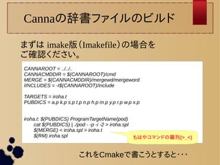 Cannaの辞書ファイルのビルド 
まずは imake版（Imakefile）の場合を 
ご確認ください。 
CANNAROOT = ../../.. 
CANNACMDDIR = $(CANNAROOT)/cmd 
MERGE = $(CANNACMDDIR)/mergewd/mergeword 
IINCLUDES = -I$(CANNAROOT)/include 
TARGETS = iroha.t 
PUBDICS = a.p k.p s.p t.p n.p h.p m.p y.p r.p w.p x.p 
iroha.t: $(PUBDICS) ProgramTargetName(pod) 
cat $(PUBDICS) | ./pod - -p -i -2 > iroha.spl 
$(MERGE) < iroha.spl > iroha.t 
$(RM) iroha.spl もはやコマンドの羅列(>_<) 
これをCmakeで書こうとすると・・・ 
 