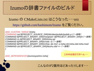 Izumoの辞書ファイルのビルド 
Izumo の CMakeLists.txt はこうなった・・・orz 
https://github.com/hashimom/Izumo をご覧ください。 
ADD_CUSTOM_TARGET(iroha 
COMMAND cat ${PROJECT_SOURCE_DIR}/dic/ideo/pubdic/pubdic.p |（〜後略） 
COMMAND ${PROJECT_BINARY_DIR}/mergewd <${PROJECT_BINARY_DIR}/ir（〜後略） 
COMMAND rm ${PROJECT_BINARY_DIR}/iroha.spl 
COMMAND ${PROJECT_BINARY_DIR}/crxdic -D （〜後略） 
COMMAND ${PROJECT_BINARY_DIR}/crfreq -div 512 -o iroha.cld iroha.cbd iroha.mwd 
COMMAND cat ${PROJECT_BINARY_DIR}/bushu.cbd >> （〜後略） 
) 
ADD_DEPENDENCIES(izumooyashiro iroha) この中は改行できへん・・・ 
こんなのが2箇所ほどあったりします・・・ 
 