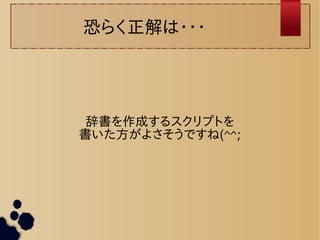 恐らく正解は・・・ 
辞書を作成するスクリプトを 
書いた方がよさそうですね(^^; 
 