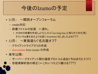 今後のIzumoの予定 
● 11月：　〜関西オープンフォーラム 
– cmake対応 
– 辞書ファイルの拡張　←遅れ。 
● 大きめの辞書を作成しようとしたら「too long line」と怒られてます(笑) 
そういやぁ夏も似たような話（=FreeWnn）をしましたよね？？？ 
● 12月：　〜東海道らぐ名古屋オフ？ 
– クライアントライブラリの作成 
– ibus-izumo fcitx-izumo の作成 
● 来年以降： 
– サーバー・クライアント間の通信プロトコル追加（今はまだヒミツ！） 
– 形態素解析部の修正（←これいつたどり着ける？？？） 
 
