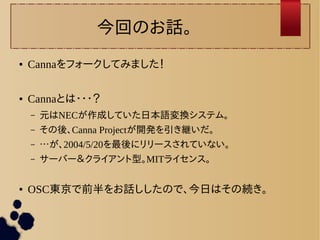 今回のお話。 
● Cannaをフォークしてみました！ 
● Cannaとは・・・？ 
– 元はNECが作成していた日本語変換システム。 
– その後、Canna Projectが開発を引き継いだ。 
– …が、2004/5/20を最後にリリースされていない。 
– サーバー＆クライアント型。MITライセンス。 
● OSC東京で前半をお話ししたので、今日はその続き。 
 