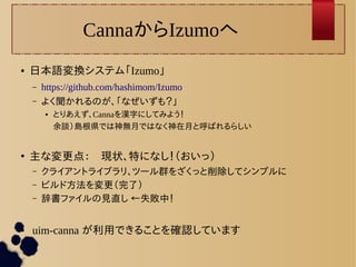 CannaからIzumoへ 
● 日本語変換システム「Izumo」 
– https://github.com/hashimom/Izumo 
– よく聞かれるのが、「なぜいずも？」 
● とりあえず、Cannaを漢字にしてみよう！ 
余談）島根県では神無月ではなく神在月と呼ばれるらしい 
● 主な変更点：　現状、特になし！（おいっ） 
– クライアントライブラリ、ツール群をざくっと削除してシンプルに 
– ビルド方法を変更（完了） 
– 辞書ファイルの見直し ←失敗中！ 
● uim-canna が利用できることを確認しています 
 