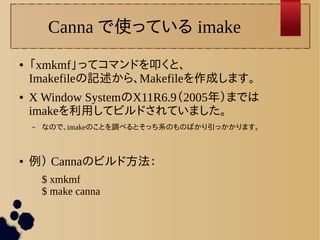 Canna で使っている imake 
● 「xmkmf」ってコマンドを叩くと、 
Imakefileの記述から、Makefileを作成します。 
● X Window SystemのX11R6.9（2005年）までは 
imakeを利用してビルドされていました。 
– なので、imakeのことを調べるとそっち系のものばかり引っかかります。 
● 例） Cannaのビルド方法： 
$ xmkmf 
$ make canna 
 