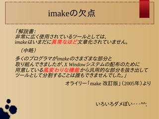 imakeの欠点 
「解説書： 
非常に広く使用されているツールとしては、 
imakeはいまだに異常なほど文章化されていません。 
　（中略） 
多くのプログラマがimakeのさまざまな部分と 
取り組んできましたが、X Windowシステムの配布のために 
用意している風変わりな機能から汎用的な部分を抜き出して 
ツールとして分割することは誰もできませんでした。」 
オライリー「make 改訂版」（2005年）より 
いろいろダメぽい・・・^^; 
 
