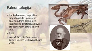 Paleontologija
• Nauka koja nam je pružila
mogućnost da upoznamo
barem jednim delom ove
fascinantne životinje, a bavi se
proučavanjem ostataka živih
bića.
• Fosili.
• Ime: deinos-strašan, saurus-
gušter. Ime im je skovao Ričard
Oven.
 
