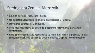 Srednja era Zemlje, Mezozoik
• Čine ga periodi Trijas, Jura i Kreda.
• Na početku Mezozoika kopna su bila spojena u Pangeu.
• Odvajanje Laurazije i Gondvane.
• Pred kraj Mezozoika je došlo do potpunog razdvajanja današnjih
kontinenata.
• Kako se menjao sastav kopna tako se menjala i klima, u početku je bila
suva, pustinjska da bi kasnije dobijala odlike tropske i kontinentalne.
 