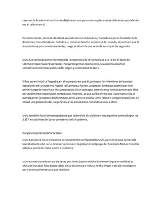 cerebro,laAcademiatransformóaHajime enuna personacompletamente diferentecuyotalento
era el talentoensí.
Posteriormente,tomólaidentidadasumidade IzuruKamukura,llamadoasíporel fundadorde la
Academia,IzuruKamakura.Debidoasuinmensotalento,se aburriódel mundo,al puntoenque al
emocionarse porcosasinteresantes,luegose aburriríaunavezmás en unpar de segundos.
Izurufue conocidocomo el símbolode laesperanzade lahumanidadyse le dioel títulode
Ultimate Hope (SúperEsperanza).Paraprotegertanraro talento,laacademiaclasificó
completamentetodaevidenciadel origenylaidentidadde Izuru.
Él fue quieninicióLaTragedia,enel momentoenque él,juntoconlosmiembrosdel consejo
estudiantilde laAcademiaPicode laEsperanza,fueronusadosporJunkopara participarenel
primerjuegode AsesinatoMutuoconocido.Esunconceptoerróneo muycomúnpensarque él es
personalmente responsable portodaslasmuertes,yaque Junkoafirmaque Izurumatóa los14
participantes(exceptoaSoshunMurasame),perose pruebacomofalsoenDanganronpa/Zero,en
el cual unagrabación del juegorevelaalosestudiantesmatándoseunosaotros.
Izurutambiénfue el únicoestudianteque sobrevivióal suicidioenmasaque fue cometidoporlos
2.357 estudiantesdel cursode reservade laAcademia.
Danganronpa/ZeroEditarsección
IzuruKamakura nose encuentra personalmente conRyokoOtonashi,peroenlabase secretade
losestudiantesdel cursode reserva,le vioenlagrabacióndel juegodel AsesinatoMutuomientras
estabaa puntode matar a otro estudiante.
Izurues mencionadounparde vecespor Junko(quienmástarde se revelaque enrealidades
Mukuro Ikusaba).Muypocos sabesde suexistenciae inclusoKyokoKirigiri tratóde investigarle,
peroeventualmentetuvoque rendirse.
 