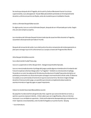Se revelaque despuésde laTragedia,de lacual él y SoshunMurasame fueronlosúnicos
supervivientes,Izurudesapareció.Yasuke Matsudatambiénpretendeserél temporalmente
durante su últimoencuentroconRyoko,antesde revelarle que enrealidadesYasuke.
Unióna Ultimate DespairEditarsección
En algúnpunto,Izuruse unióal Ultimate Despair,despuésde serinfluenciadoporJunko.Según
ella,tansolorompiósuespíritu.
Los miembrosdel Ultimate Despairhicierontodotipode cosashorriblesdurante laTragedia,
causandola desesperaciónportodoel mundo.
Despuésde lamuerte de Junko,Izuruideójuntoalosotros remanentesde ladesesperaciónun
planpara conseguirque laIA Junkotomarasus cuerposa travésdel ProgramaNeoWorld.
Ultra DespairGirlsEditarsección
IzuruobservandoCiudadTowa.png
Izuruen suapariciónenUltra DespairGirls - DanganronpaAnotherEpisode.
Izurues mencionadodurante el prólogodeljuegocuandoalgunosmiembrosde laFundacióndel
Futurole explicanaKomaruNaegi sobre "La Tragedia".Tambiénesvistodurante el epílogo,
llevandoenun carro lascabezasde ShirokumayKurokumaenCiudadTowaantesde darlesun
puñetazoyarrancarlessus discosdurospara conseguirunamuestrade la IA de Junko.Él observa
la ciudady se va caminandoal momentoenque la escenatermina.Notiene ningúndiálogo
durante el transcursodel juego,yesposible que estuvierasimplementeobservandolos
acontecimientosenlugarde jugarun papel importante.
Vidaenla Isladel AsesinatoMutuoEditarsección
Q1.png Este mundoestállenode gente aburrida.Lagente que carece de talentose reúne,y
oprime a quienessíposeentalento...Si biensabenque soninsignificantes,ellosnointentan
reconocera sus verdaderossuperiores...Estánprofundamente desesperadosporarrastrarlosa su
nivel.Ygracias a esosbastardos,este mundohallegadoaun puntomuerto. Q2.png
— IzuruKamukura.
 