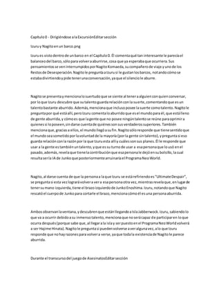 Capítulo0 - Dirigiéndose alaExcursiónEditarsección
Izuruy Nagitoenun barco.png
Izurues vistodentrode unbarco en el Capítulo0. Él comentaqué tan interesante le parecíael
balanceodel barco,sólopara volveraaburrirse,cosa que ya esperabaque ocurriera.Sus
pensamientosse veninterrumpidosporNagitoKomaeda,sucompañerode viaje yunode los
Restosde Desesperación.Nagitole preguntaaIzurusi le gustanlosbarcos, notandocómose
estabadivirtiendoypide tenerunaconversación,yaque el silenciole aburre.
Nagitose presentaymencionalosuertudoque se siente al teneraalguienconquienconversar,
por loque Izuru descubre que sutalentoguardarelaciónconla suerte,comentandoque esun
talentobastante aburrido.Además,mencionaque inclusoposee lasuerte comotalento.Nagitole
preguntapor qué estáallí,peroIzuru comentaloaburridoque esel mundopara él,que estálleno
de gente aburrida,y cómoes que lagente que no posee ningúntalentose reúne paraoprimira
quienessi loposeen,sindarse cuentade quiénessonsusverdaderossuperiores.También
mencionaque,graciasa ellos,el mundollegóasufin.Nagitosóloresponde que tienesentidoque
el mundo seasometidoporlavoluntadde la mayoría (porla gente sintalento),ypreguntasi eso
guarda relaciónconla razónpor la que Izuruesta allíy cuálessonsus planes.Él le responde que
usar a la gente estambiénuntalento,yque essu turnode usar a esapersonaque lousó enel
pasado,además,revelaque tienelacontribuciónque esapersonale dejóensubolsillo,lacual
resultaserla IA de Junkoque posteriormentearruinaríael ProgramaNeoWorld.
Nagito,al darse cuenta de que la personaa laque Izuru se estárefiriendoes"UltimateDespair",
se preguntasi esta vezlograrávolvera vera esapersonaotra vez,mientrasrevelaque,enlugarde
tenersumano izquierda,tiene el brazoizquierdode JunkoEnoshima.Izuru,notandoque Nagito
rescatóel cuerpode Junkopara cortarle el brazo,mencionacómoél esuna personaaburrida.
Ambosobservanlaventana,ydescubrenque estánllegandoaIslaJabberwock.Izuru,sabiendolo
que va a ocurrir debidoasu inmensotalento,mencionaque noserácapaz de participaren loque
ocurra después(porque sabe que,al llegarala islay serpuestoenel ProgramaNeoWorldvolverá
a ser Hajime Hinata).Nagitole preguntasi puedenvolverse averalgunavez,alo que Izuru
responde que nohayrazonespara volvera verse,yaque todala existenciade Nagitole parece
aburrida.
Durante el transcursodel juegode AsesinatosEditarsección
 