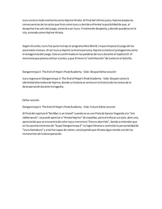 IzuruvivióentodomomentocomoHajime Hinata.Al final del últimojuicio,Hajimeaceptalas
consecuenciasde losactosque hizocomoIzuru y decide enfrentarlaposibilidadde que,al
despertartrassalirdel juego,volveríaaserIzuru. Finalmente despierta,ydecide quedarse enla
isla,viviendocomoHajime Hinata.
SegúnIA Junko,Izurufue quienlatrajoal programa NeoWorld,loque empezóel juegode los
asesinatosmutuos.Al serIzuruyHajime lamismapersona,Hajime estantoel protagonistacomo
el antagonistadel juego.Estoesconfirmadoenlaspalabrasde Izurudurante el Capítulo0: él
mencionaque planeautilizaraJunko,yque él tiene la"contribución"de Junkoenel bolsillo.
Danganronpa3: The End of Hope'sPeakAcademy - Side:DespairEditarsección
IzururegresaenDanganronpa 3: The End of Hope'sPeakAcademy - Side:Despaircomola
identidadalternativade Hajime,donde suhistoriase centraenla historiade losrestosde la
desesperacióndurante latragedia.
Editar sección
Danganronpa3: The End of Hope'sPeakAcademy - Side:Future Editarsección
Al final del capitulo6"No Man is an Island"cuandose ve una flotade barcos llegandoala "Isla
Jabberwock",se puede apreciara"HinataHajime"de espaldas,peroal enfocarsusojos,abre uno,
apreciandoque se encuentrade colorrojoy menciona"Estoesaburrido",dandoa entenderque
enlosacontecimientosde "SuperDanganronpa2" nologrolibrarse o controlarla personalidadde
"IzuruKamakura"y esta fue capaz de volver,concluyendoque Hinatasigue siendounode los
remanentesde ladesesperación.
 