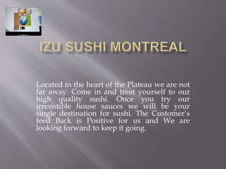 Located in the heart of the Plateau we are not 
far away. Come in and treat yourself to our 
high quality sushi. Once you try our 
irresistible house sauces we will be your 
single destination for sushi. The Customer’s 
feed Back is Positive for us and We are 
looking forward to keep it going. 
 