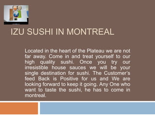 IZU SUSHI IN MONTREAL 
Located in the heart of the Plateau we are not 
far away. Come in and treat yourself to our 
high quality sushi. Once you try our 
irresistible house sauces we will be your 
single destination for sushi. The Customer’s 
feed Back is Positive for us and We are 
looking forward to keep it going. Any One who 
want to taste the sushi, he has to come in 
montreal. 
 