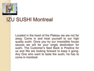 IZU SUSHI Montreal
Located in the heart of the Plateau we are not far
away. Come in and treat yourself to our high
quality sushi. Once you try our irresistible house
sauces we will be your single destination for
sushi. The Customer’s feed Back is Positive for
us and We are looking forward to keep it going.
Any One who want to taste the sushi, he has to
come in montreal.
 