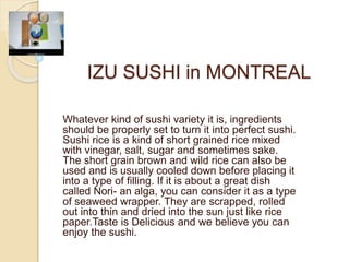IZU SUSHI in MONTREAL
Whatever kind of sushi variety it is, ingredients
should be properly set to turn it into perfect sushi.
Sushi rice is a kind of short grained rice mixed
with vinegar, salt, sugar and sometimes sake.
The short grain brown and wild rice can also be
used and is usually cooled down before placing it
into a type of filling. If it is about a great dish
called Nori- an alga, you can consider it as a type
of seaweed wrapper. They are scrapped, rolled
out into thin and dried into the sun just like rice
paper.Taste is Delicious and we believe you can
enjoy the sushi.
 