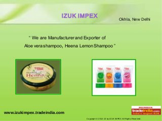 IZUK IMPEX                                 Okhla, New Delhi



           “ We are Manufacturer and Exporter of
         Aloe vera shampoo, Heena Lemon Shampoo ”




www.izukimpex.tradeindia.com
                                      Copyright © 2012-13 by IZUK IMPEX All Rights Reserved.
 