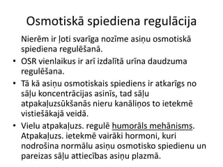 Osmotiskā spiediena regulācija
  Nierēm ir ļoti svarīga nozīme asiņu osmotiskā
  spiediena regulēšanā.
• OSR vienlaikus ir arī izdalītā urīna daudzuma
  regulēšana.
• Tā kā asiņu osmotiskais spiediens ir atkarīgs no
  sāļu koncentrācijas asinīs, tad sāļu
  atpakaļuzsūkšanās nieru kanāliņos to ietekmē
  vistiešākajā veidā.
• Vielu atpakaļuzs. regulē humorāls mehānisms.
  Atpakaļuzs. ietekmē vairāki hormoni, kuri
  nodrošina normālu asiņu osmotisko spiedienu un
  pareizas sāļu attiecības asiņu plazmā.
 
