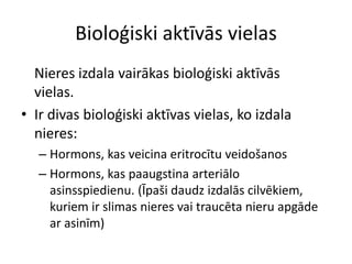 Bioloģiski aktīvās vielas
  Nieres izdala vairākas bioloģiski aktīvās
  vielas.
• Ir divas bioloģiski aktīvas vielas, ko izdala
  nieres:
   – Hormons, kas veicina eritrocītu veidošanos
   – Hormons, kas paaugstina arteriālo
     asinsspiedienu. (Īpaši daudz izdalās cilvēkiem,
     kuriem ir slimas nieres vai traucēta nieru apgāde
     ar asinīm)
 