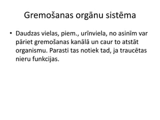 Gremošanas orgānu sistēma
• Daudzas vielas, piem., urīnviela, no asinīm var
  pāriet gremošanas kanālā un caur to atstāt
  organismu. Parasti tas notiek tad, ja traucētas
  nieru funkcijas.
 