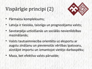 Vispārīgie principi (2) Pārmaiņu kompleksums; Latvija ir tiesiska, taisnīga un prognozējama valsts; Savstarpēja uzticēšanās un sociālās nevienlīdzības mazināšanās; Valsts tautsaimniecība orientēta uz eksportu ar augstu zināšanu un pievienotās vērtības īpatsvaru, aizstājot importu un izmantojot vietējo darbaspēku; Maza, bet efektīva valsts pārvalde; 
