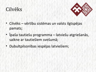 Cilvēks Cilvēks – vērtību sistēmas un valsts ilgtspējas pamats; Īpaša tautiešu programma – latviešu atgriešanās, saikne ar tautiešiem svešumā; Dubultpilsonības iespējas latviešiem; 