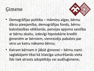 Ģimene Demogrāfijas politika – māmiņu algas, bērnu dārzu pieejamība, demogrāfijas fonds, bērnu balsstiesības vēlēšanās, pensijas apjoma saistība ar bērnu skaitu, izdevīgi hipotekārie kredīti ģimenēm ar bērniem, vienreizējs pabalsts par otro un katru nākamo bērnu; Katram bērnam ir jābūt ģimenei – bērnu nami saglabājami tikai kā īslaicīga uzturēšanās vieta līdz tiek atrasts adoptētājs vai audžuģimene; 