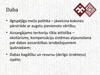 Daba Ilgtspējīga meža politika – jāveicina koksnes pārstrāde ar augstu pievienoto vērtību; Aizsargājamo teritoriju tīkla attīstība – ekotūrisms, kompensāciju sistēmas atjaunošana par dabas aizsardzības ierobežojumiem īpašniekiem; Dabas bagātību un resursu (derīgo izrakteņu) izpēte; 