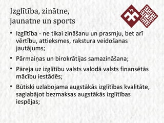 Izglītība, zinātne,  jaunatne un sports Izglītība - ne tikai zināšanu un prasmju, bet arī vērtību, attieksmes, rakstura veidošanas jautājums; Pārmaiņas un birokrātijas samazināšana; Pāreja uz izglītību valsts valodā valsts finansētās mācību iestādēs; Būtiski uzlabojama augstākās izglītības kvalitāte, saglabājot bezmaksas augstākās izglītības iespējas; 