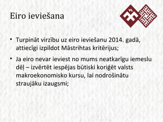 Eiro ieviešana Turpināt virzību uz eiro ieviešanu 2014. gadā, attiecīgi izpildot Māstrihtas kritērijus; Ja eiro nevar ieviest no mums neatkarīgu iemeslu dēļ – izvērtēt iespējas būtiski koriģēt valsts makroekonomisko kursu, lai nodrošinātu straujāku izaugsmi; 