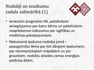 Nodokļi un ienākumu  sadale sabiedrībā (1) Ieviesīsim progresīvo IIN, palielināsim atvieglojumus par katru bērnu un palielināsim neapliekamos izdevumus par izglītības un medicīnas pakalpojumiem; Nekustamā īpašuma nodokļa jomā – paaugstināta likme par ļoti dārgiem īpašumiem, par neizmantotajiem mājokļiem un par graustiem, nodokļu atlaides zemas enerģijas patēriņa ēkām; 