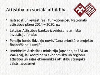 Attīstība un sociālā atbildība Izstrādāt un ieviest reāli funkcionējošu Nacionālo attīstības plānu 2014 – 2020. g.; Latvijas Attīstības bankas izveidošana ar riska investīciju fondu; Pensiju fondu līdzekļu novirzīšana prioritāro projektu finansēšanai Latvijā; Izveidosim Attīstības ministriju (apvienojot EM un VARAM), lai koordinētu ekonomisko un reģionu attīstību un zaļās ekonomikas attīstību straujākai valsts izaugsmei 