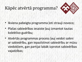 Kāpēc atvērtā programma? Ikviena pabeigta programma ļoti strauji noveco; Plašas sabiedrības iesaiste ļauj izmantot tautas kolektīvo gudrību; Atvērtās programmas process ļauj veidot saikni ar sabiedrību, gan iepazīstinot sabiedrību ar mūsu viedokļiem, gan partijai labāk izprotot sabiedrības vajadzības; 