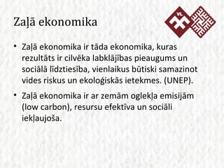 Zaļā ekonomika Zaļā ekonomika ir tāda ekonomika, kuras rezultāts ir cilvēka labklājības pieaugums un sociālā līdztiesība, vienlaikus būtiski samazinot vides riskus un ekoloģiskās ietekmes. (UNEP).  Zaļā ekonomika ir ar zemām oglekļa emisijām (low carbon), resursu efektīva un sociāli iekļaujoša. 