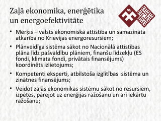 Zaļā ekonomika, enerģētika un energoefektivitāte Mērķis – valsts ekonomiskā attīstība un samazināta atkarība no Krievijas energoresursiem; Plānveidīga sistēma sākot no Nacionālā attīstības plāna līdz pašvaldību plāniem, finanšu līdzekļu (ES fondi, klimata fondi, privātais finansējums) koordinēts izlietojums; Kompetenti eksperti, atbilstoša izglītības  sistēma un zinātnes finansējums; Veidot zaļās ekonomikas sistēmu sākot no resursiem, izpētes, pārejot uz enerģijas ražošanu un arī iekārtu ražošanu; 