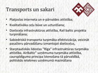 Transports un sakari Platjoslas interneta un e-pārvaldes attīstība; Kvalitatīvāka ceļu būve un uzturēšana; Dzelzceļa infrastruktūras attīstība, Rail baltic projekta turpināšana; Sabiedriskā transporta turpmāka efektivizācija, veicināt pasažieru pārvadāšanu izmantojot dzelzceļus, Starptautiskās lidostas &quot;Rīga&quot; infrastruktūras turpmāka attīstība, AirBaltic” uzņēmuma turpmāka attīstība, caurspīdīguma principa īstenošana tā pārvaldībā, politiskās ietekmes uzņēmumā mazināšana 