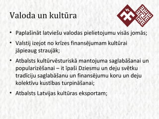 Valoda un kultūra Paplašināt latviešu valodas pielietojumu visās jomās; Valstij izejot no krīzes finansējumam kultūrai jāpieaug straujāk; Atbalsts kultūrvēsturiskā mantojuma saglabāšanai un popularizēšanai – it īpaši Dziesmu un deju svētku tradīciju saglabāšanu un finansējumu koru un deju kolektīvu kustības turpināšanai; Atbalsts Latvijas kultūras eksportam; 