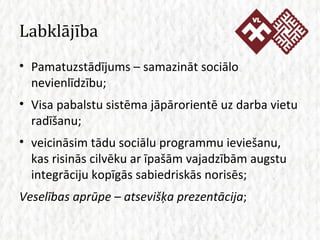Labklājība Pamatuzstādījums – samazināt sociālo nevienlīdzību; Visa pabalstu sistēma jāpārorientē uz darba vietu radīšanu; veicināsim tādu sociālu programmu ieviešanu, kas risinās cilvēku ar īpašām vajadzībām augstu integrāciju kopīgās sabiedriskās norisēs; Veselības aprūpe – atsevišķa prezentācija ; 