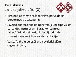 Tiesiskums  un laba pārvaldība  (2) Birokrātijas samazināšana valsts pārvaldē un pretkorupcijas pasākumi; Jāveido pilotprojekti kompaktām jauna tipa valsts pārvaldes institūcijām, kurās koncentrēti talantīgākie darbinieki, tā aizstājot daudz smagnējākās vecā tipa valsts institūcijas; Valsts funkciju deleģēšana nevalstiskajām organizācijām; 