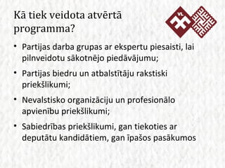 Kā tiek veidota atvērtā programma? Partijas darba grupas ar ekspertu piesaisti, lai pilnveidotu sākotnējo piedāvājumu; Partijas biedru un atbalstītāju rakstiski priekšlikumi; Nevalstisko organizāciju un profesionālo apvienību priekšlikumi; Sabiedrības priekšlikumi, gan tiekoties ar deputātu kandidātiem, gan īpašos pasākumos 