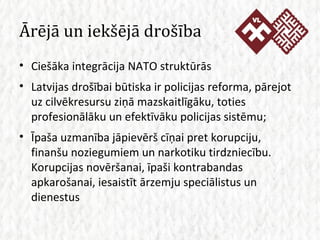 Ārējā un iekšējā drošība Ciešāka integrācija NATO struktūrās Latvijas drošībai būtiska ir policijas reforma, pārejot uz cilvēkresursu ziņā mazskaitlīgāku, toties profesionālāku un efektīvāku policijas sistēmu; Īpaša uzmanība jāpievērš cīņai pret korupciju, finanšu noziegumiem un narkotiku tirdzniecību. Korupcijas novēršanai, īpaši kontrabandas apkarošanai, iesaistīt ārzemju speciālistus un dienestus 