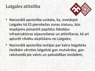 Latgales attīstība Nacionālā apvienība uzskata, ka, izveidojot Latgales kā ES pierobežas zonas statusu, būs iespējams piesaistīt papildus līdzekļus infrastruktūras atjaunošanai un attīstīšanai, kā arī apturēt cilvēku aizplūšanu no Latgales; Nacionālā apvienība iestājas par katra latgalieša tiesībām vērsties latgaliski gan mutvārdos, gan rakstveidā pie valsts un pašvaldības iestādēm; 