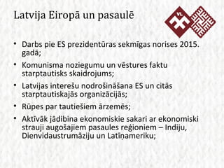 Latvija Eiropā un pasaulē Darbs pie ES prezidentūras sekmīgas norises 2015. gadā; Komunisma noziegumu un vēstures faktu starptautisks skaidrojums; Latvijas interešu nodrošināšana ES un citās starptautiskajās organizācijās; Rūpes par tautiešiem ārzemēs; Aktīvāk jādibina ekonomiskie sakari ar ekonomiski strauji augošajiem pasaules reģioniem – Indiju, Dienvidaustrumāziju un Latīņameriku; 