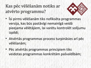 Kas pēc vēlēšanām notiks ar atvērto programmu? Īsi pirms vēlēšanām tiks nofiksēta programmas versija, kas būs pastāvīgi nemainīgā veidā pieejama vēlētājiem, lai varētu kontrolēt solījumu izpildi; Atvērtās programmas process turpināsies arī pēc vēlēšanām; Pēc atvērtās programmas principiem tiks veidotas programmas konkrētām pašvaldībām; 