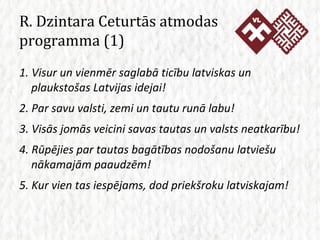 R. Dzintara Ceturtās atmodas programma (1) 1. Visur un vienmēr saglabā ticību latviskas un plaukstošas Latvijas idejai! 2. Par savu valsti, zemi un tautu runā labu! 3. Visās jomās veicini savas tautas un valsts neatkarību! 4. Rūpējies par tautas bagātības nodošanu latviešu nākamajām paaudzēm! 5. Kur vien tas iespējams, dod priekšroku latviskajam! 