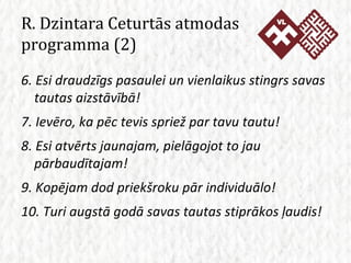 R. Dzintara Ceturtās atmodas programma (2) 6. Esi draudzīgs pasaulei un vienlaikus stingrs savas tautas aizstāvībā! 7. Ievēro, ka pēc tevis spriež par tavu tautu! 8. Esi atvērts jaunajam, pielāgojot to jau pārbaudītajam! 9. Kopējam dod priekšroku pār individuālo! 10. Turi augstā godā savas tautas stiprākos ļaudis! 
