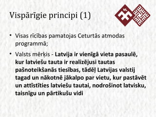 Vispārīgie principi (1) Visas rīcības pamatojas Ceturtās atmodas programmā; Valsts mērķis -  Latvija ir vienīgā vieta pasaulē, kur latviešu tauta ir realizējusi tautas pašnoteikšanās tiesības, tādēļ Latvijas valstij tagad un nākotnē jākalpo par vietu, kur pastāvēt un attīstīties latviešu tautai, nodrošinot latvisku, taisnīgu un pārtikušu vidi 